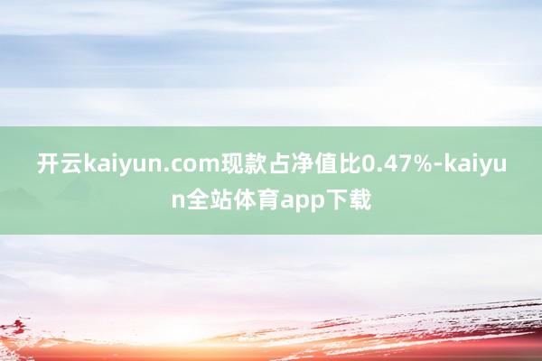 开云kaiyun.com现款占净值比0.47%-kaiyun全站体育app下载