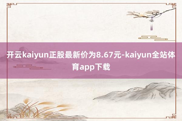 开云kaiyun正股最新价为8.67元-kaiyun全站体育app下载
