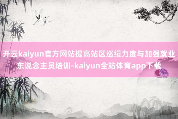 开云kaiyun官方网站提高站区巡缉力度与加强就业东说念主员培训-kaiyun全站体育app下载