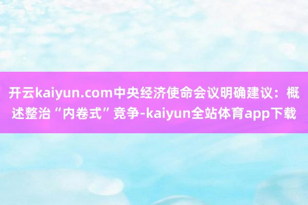 开云kaiyun.com中央经济使命会议明确建议：概述整治“内卷式”竞争-kaiyun全站体育app下载