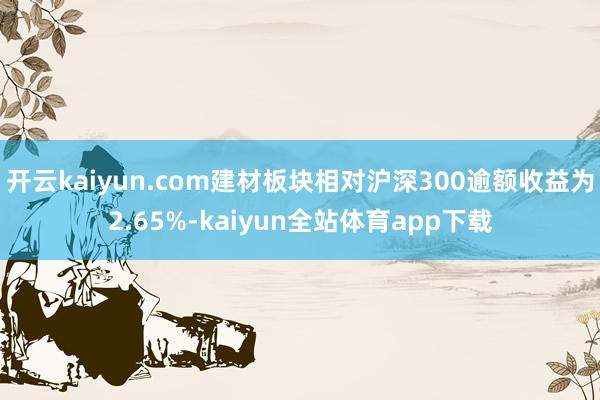 开云kaiyun.com建材板块相对沪深300逾额收益为2.65%-kaiyun全站体育app下载