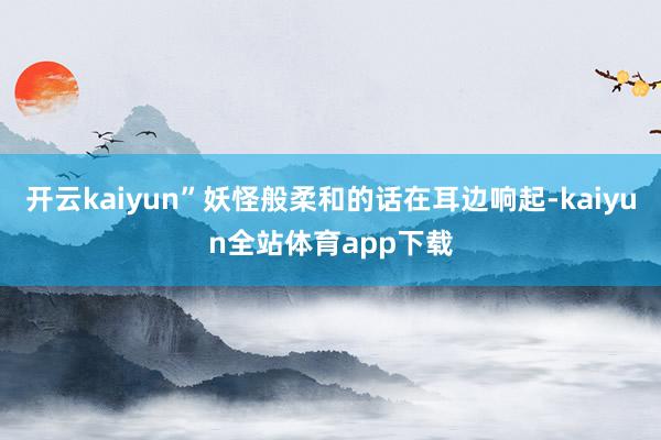 开云kaiyun”妖怪般柔和的话在耳边响起-kaiyun全站体育app下载