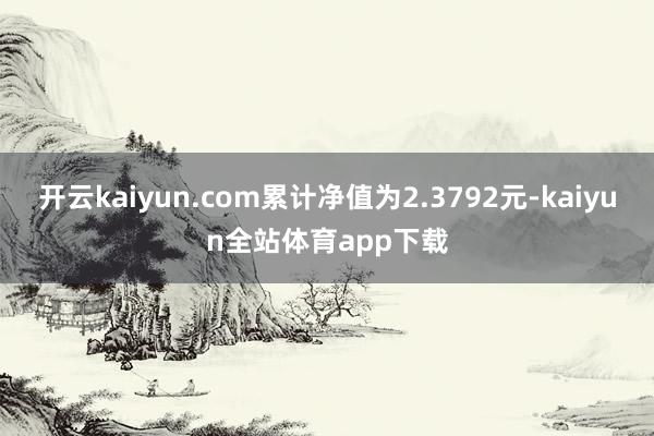 开云kaiyun.com累计净值为2.3792元-kaiyun全站体育app下载