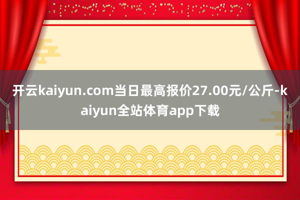 开云kaiyun.com当日最高报价27.00元/公斤-kaiyun全站体育app下载