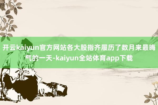 开云kaiyun官方网站各大股指齐履历了数月来最晦气的一天-kaiyun全站体育app下载