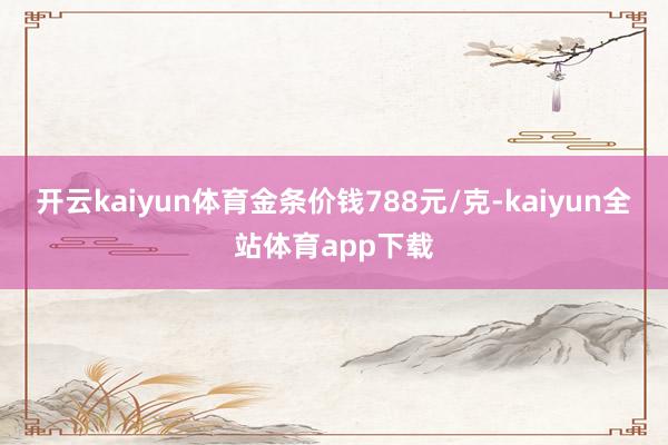 开云kaiyun体育金条价钱788元/克-kaiyun全站体育app下载