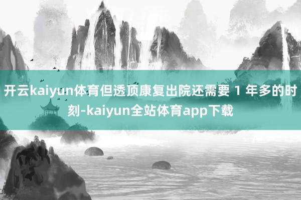 开云kaiyun体育但透顶康复出院还需要 1 年多的时刻-kaiyun全站体育app下载