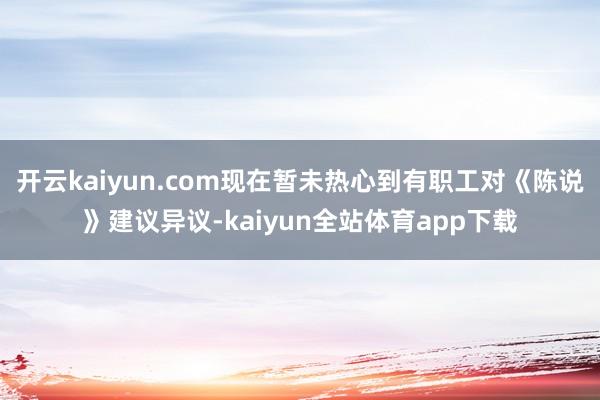 开云kaiyun.com现在暂未热心到有职工对《陈说》建议异议-kaiyun全站体育app下载