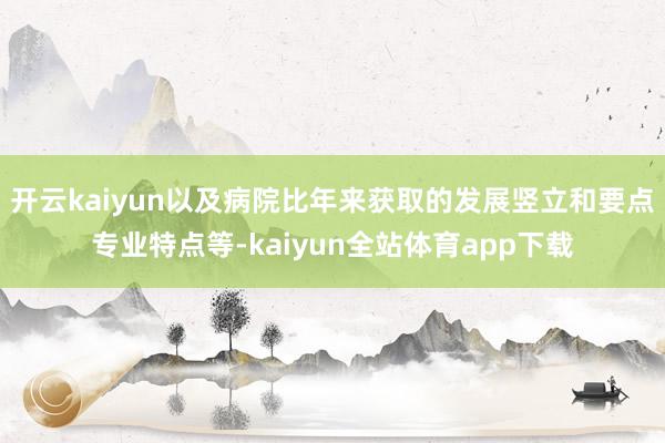 开云kaiyun以及病院比年来获取的发展竖立和要点专业特点等-kaiyun全站体育app下载