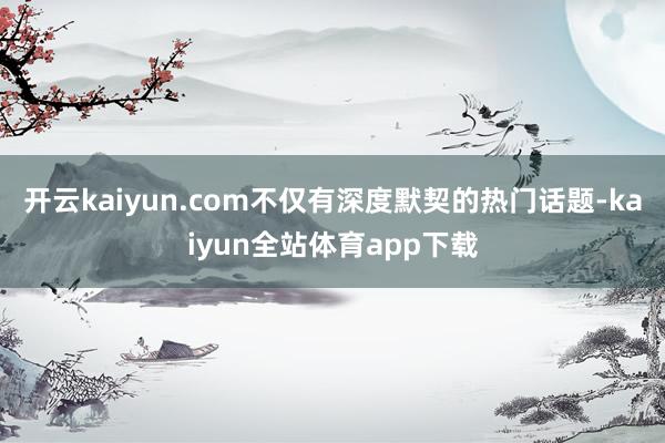 开云kaiyun.com不仅有深度默契的热门话题-kaiyun全站体育app下载