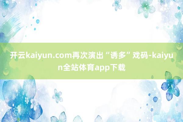 开云kaiyun.com再次演出“诱多”戏码-kaiyun全站体育app下载