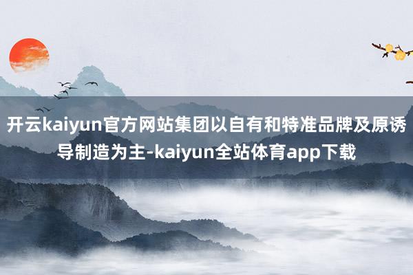 开云kaiyun官方网站集团以自有和特准品牌及原诱导制造为主-kaiyun全站体育app下载