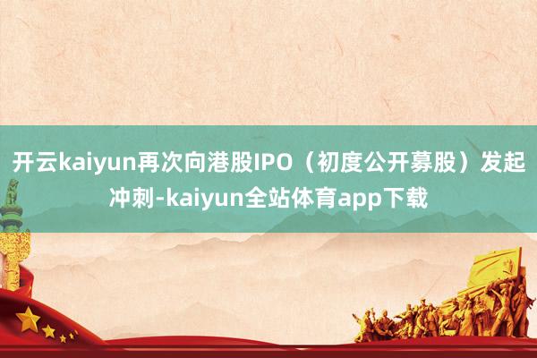 开云kaiyun再次向港股IPO（初度公开募股）发起冲刺-kaiyun全站体育app下载
