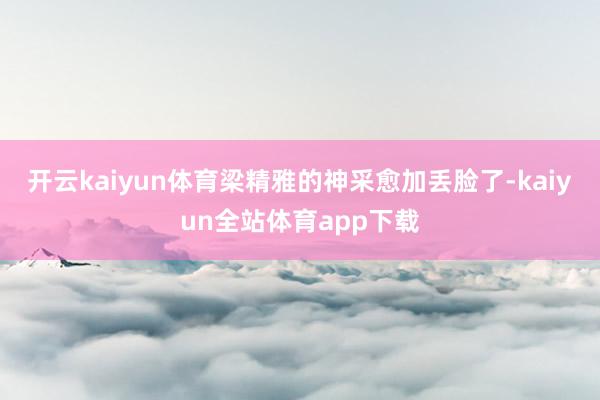 开云kaiyun体育梁精雅的神采愈加丢脸了-kaiyun全站体育app下载