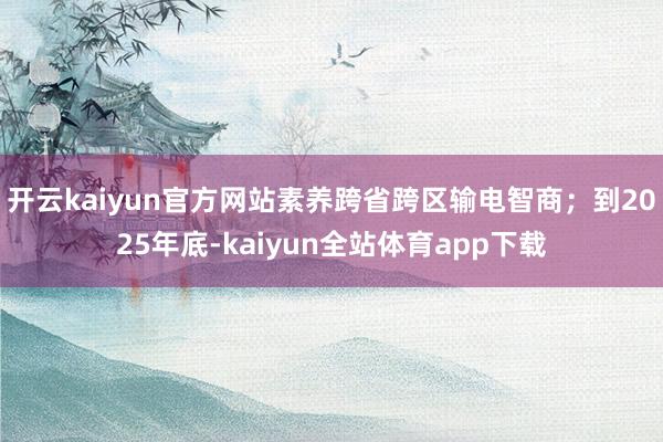开云kaiyun官方网站素养跨省跨区输电智商；到2025年底-kaiyun全站体育app下载