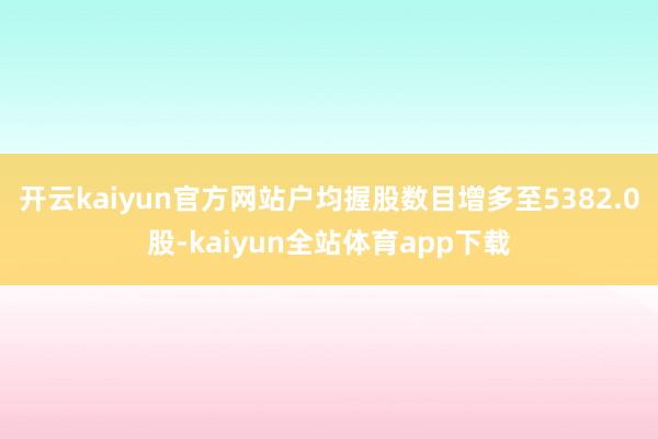 开云kaiyun官方网站户均握股数目增多至5382.0股-kaiyun全站体育app下载