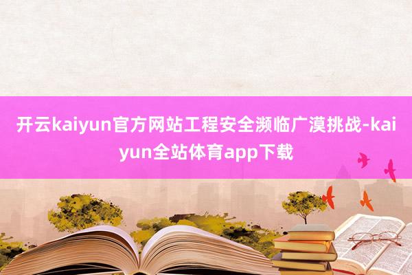 开云kaiyun官方网站工程安全濒临广漠挑战-kaiyun全站体育app下载