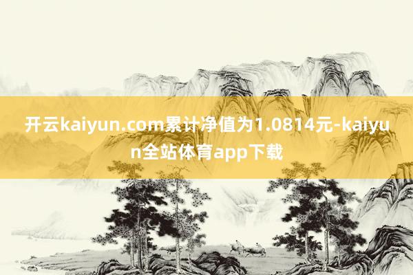 开云kaiyun.com累计净值为1.0814元-kaiyun全站体育app下载
