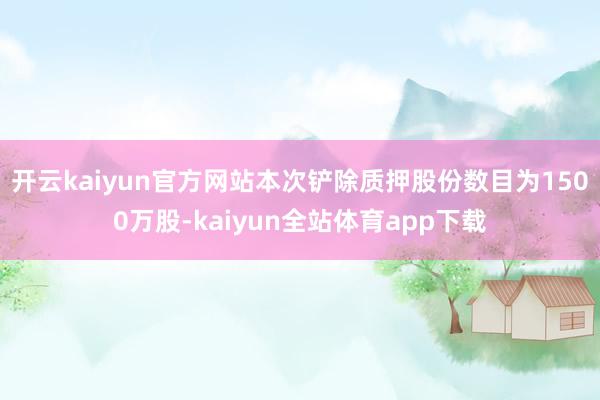 开云kaiyun官方网站本次铲除质押股份数目为1500万股-kaiyun全站体育app下载