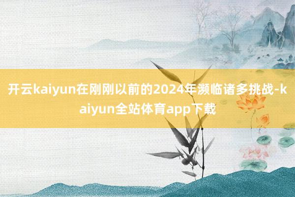 开云kaiyun在刚刚以前的2024年濒临诸多挑战-kaiyun全站体育app下载