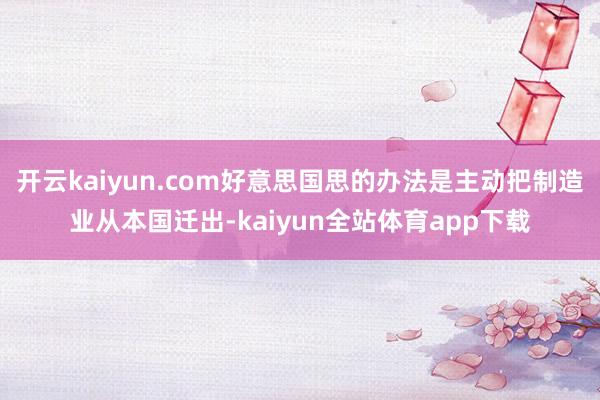开云kaiyun.com好意思国思的办法是主动把制造业从本国迁出-kaiyun全站体育app下载