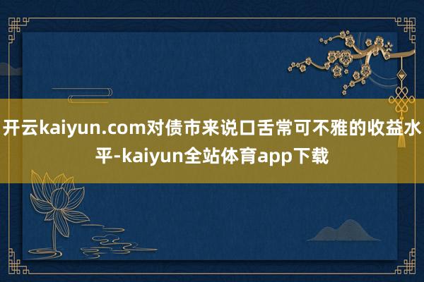 开云kaiyun.com对债市来说口舌常可不雅的收益水平-kaiyun全站体育app下载