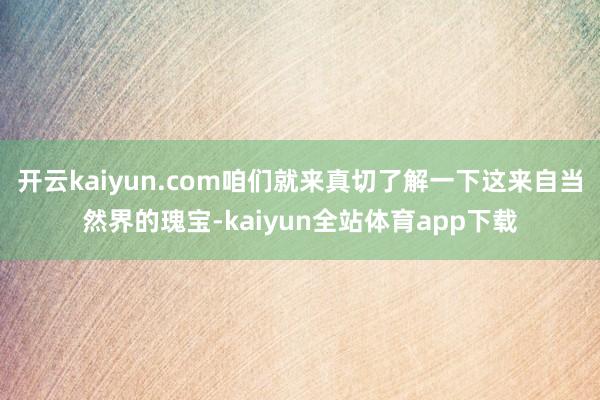 开云kaiyun.com咱们就来真切了解一下这来自当然界的瑰宝-kaiyun全站体育app下载