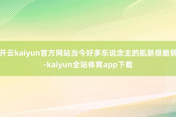 开云kaiyun官方网站当今好多东说念主的肌肤很脆弱-kaiyun全站体育app下载