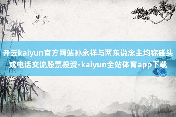 开云kaiyun官方网站孙永祥与两东说念主均称碰头或电话交流股票投资-kaiyun全站体育app下载