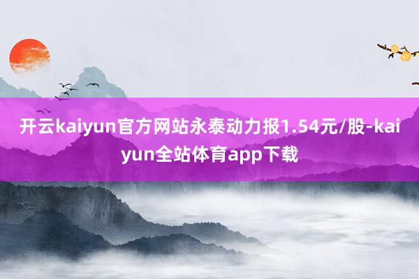 开云kaiyun官方网站永泰动力报1.54元/股-kaiyun全站体育app下载