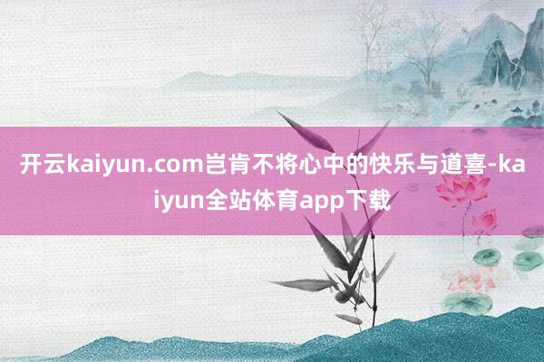 开云kaiyun.com岂肯不将心中的快乐与道喜-kaiyun全站体育app下载
