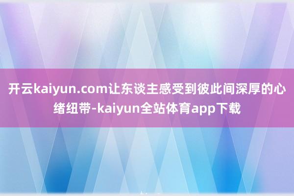 开云kaiyun.com让东谈主感受到彼此间深厚的心绪纽带-kaiyun全站体育app下载