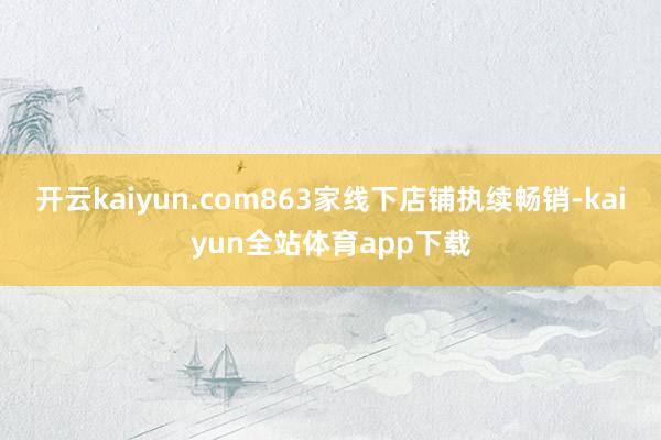 开云kaiyun.com863家线下店铺执续畅销-kaiyun全站体育app下载