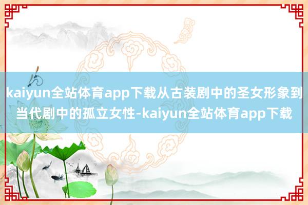 kaiyun全站体育app下载从古装剧中的圣女形象到当代剧中的孤立女性-kaiyun全站体育app下载