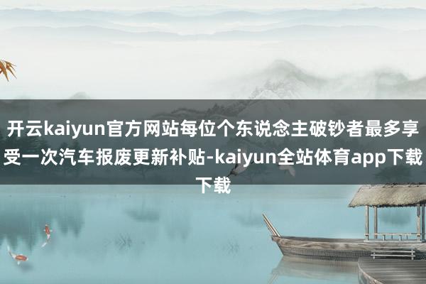 开云kaiyun官方网站每位个东说念主破钞者最多享受一次汽车报废更新补贴-kaiyun全站体育app下载