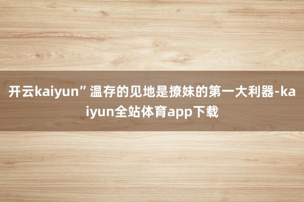 开云kaiyun”温存的见地是撩妹的第一大利器-kaiyun全站体育app下载