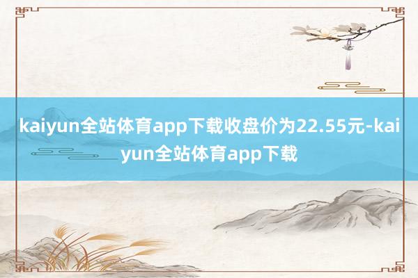 kaiyun全站体育app下载收盘价为22.55元-kaiyun全站体育app下载