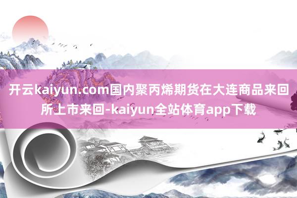 开云kaiyun.com国内聚丙烯期货在大连商品来回所上市来回-kaiyun全站体育app下载