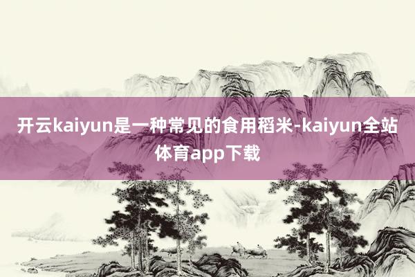开云kaiyun是一种常见的食用稻米-kaiyun全站体育app下载