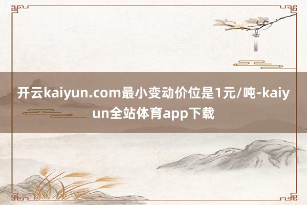开云kaiyun.com最小变动价位是1元/吨-kaiyun全站体育app下载