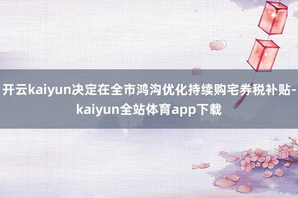 开云kaiyun决定在全市鸿沟优化持续购宅券税补贴-kaiyun全站体育app下载