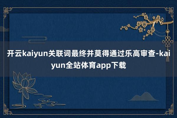 开云kaiyun关联词最终并莫得通过乐高审查-kaiyun全站体育app下载