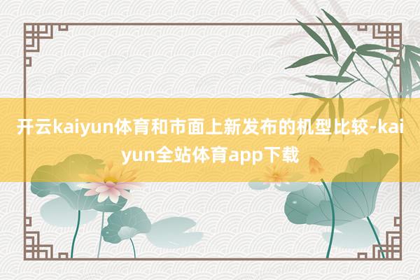 开云kaiyun体育和市面上新发布的机型比较-kaiyun全站体育app下载
