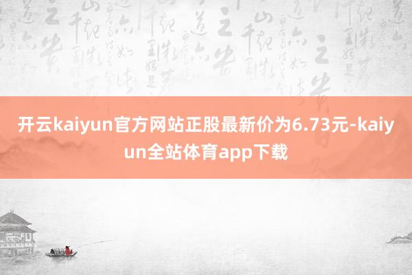 开云kaiyun官方网站正股最新价为6.73元-kaiyun全站体育app下载