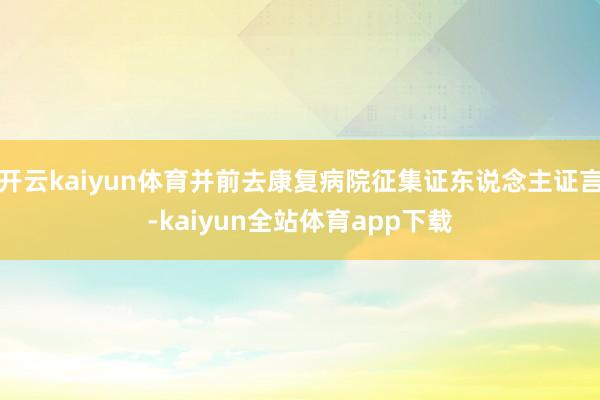 开云kaiyun体育并前去康复病院征集证东说念主证言-kaiyun全站体育app下载