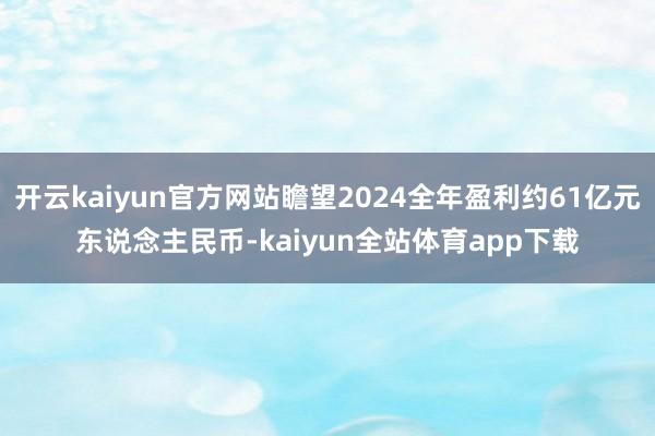 开云kaiyun官方网站瞻望2024全年盈利约61亿元东说念主民币-kaiyun全站体育app下载