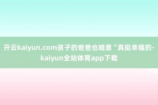 开云kaiyun.com孩子的爸爸也暗意“真挺幸福的-kaiyun全站体育app下载