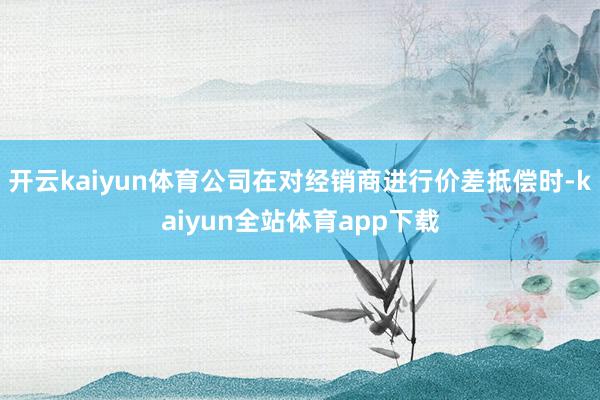 开云kaiyun体育公司在对经销商进行价差抵偿时-kaiyun全站体育app下载
