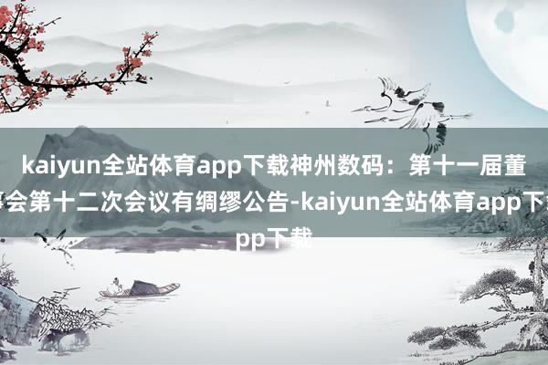 kaiyun全站体育app下载神州数码：第十一届董事会第十二次会议有绸缪公告-kaiyun全站体育app下载