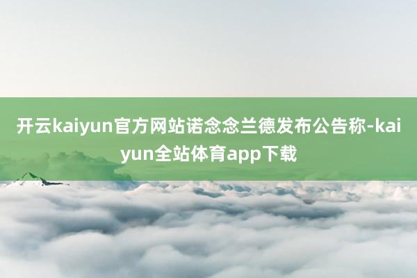 开云kaiyun官方网站诺念念兰德发布公告称-kaiyun全站体育app下载